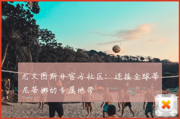 尤文图斯非官方社区:连接全球蒂尼蒂娜的专属地带