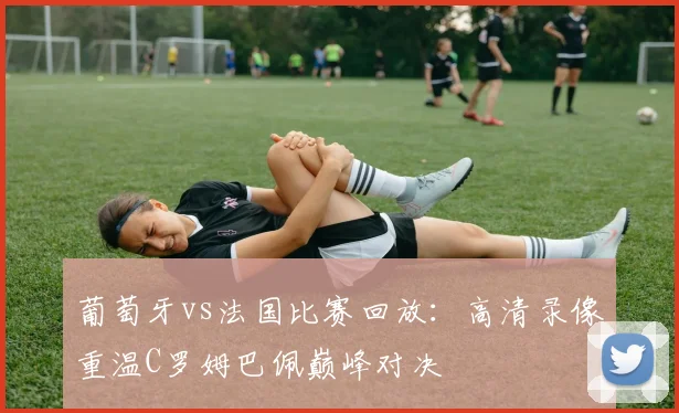 葡萄牙vs法国比赛回放：高清录像重温C罗姆巴佩巅峰对决