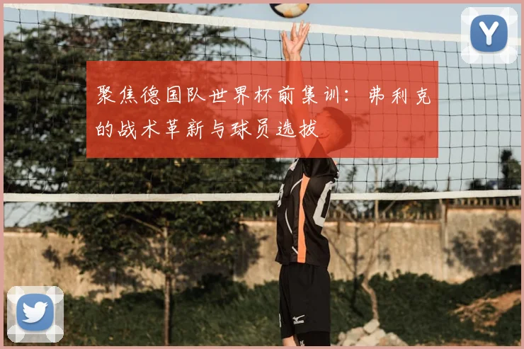 聚焦德国队世界杯前集训:弗利克的战术革新与球员选拔