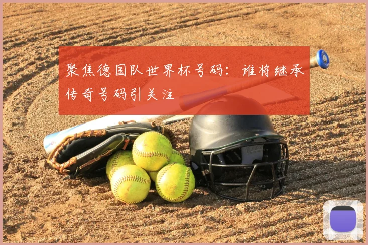 聚焦德国队世界杯号码:谁将继承传奇号码引关注