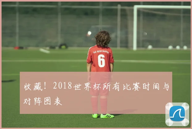 收藏!2018世界杯所有比赛时间与对阵图表