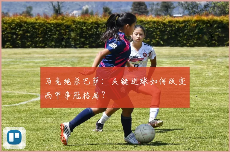 马竞绝杀巴萨：关键进球如何改变西甲争冠格局？