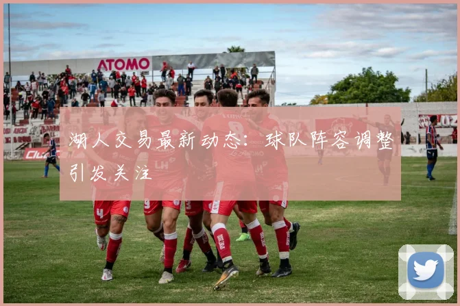 湖人交易最新动态：球队阵容调整引发关注