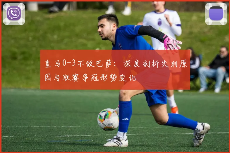 皇马0-3不敌巴萨:深度剖析失利原因与联赛争冠形势变化
