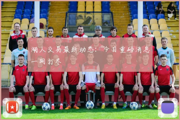 湖人交易最新动态:今日重磅消息一网打尽