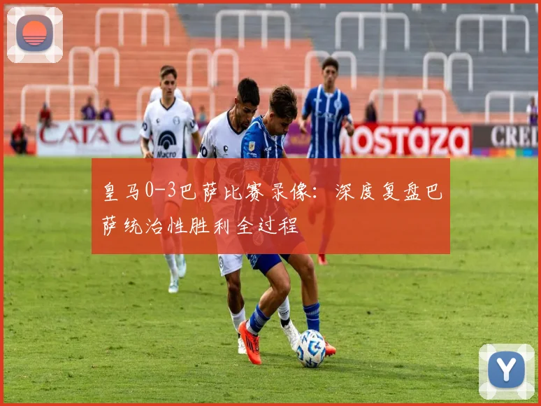 皇马0-3巴萨比赛录像:深度复盘巴萨统治性胜利全过程