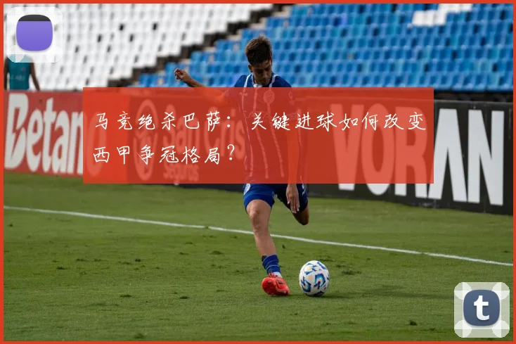 马竞绝杀巴萨：关键进球如何改变西甲争冠格局？