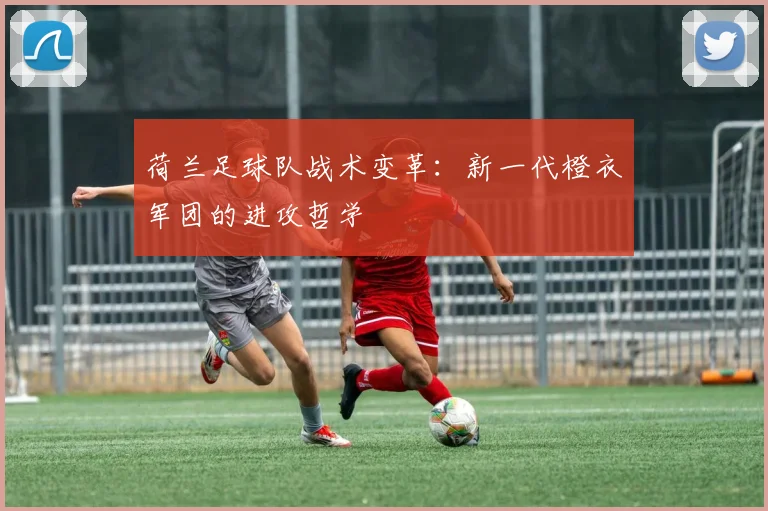 荷兰足球队战术变革:新一代橙衣军团的进攻哲学