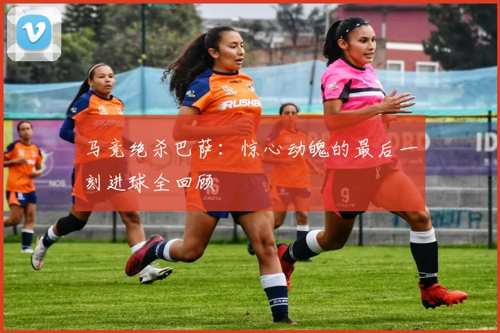 马竞绝杀巴萨：惊心动魄的最后一刻进球全回顾