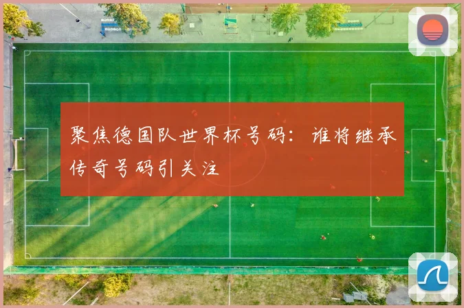 聚焦德国队世界杯号码:谁将继承传奇号码引关注
