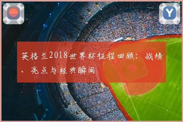 英格兰2018世界杯征程回顾：战绩、亮点与经典瞬间