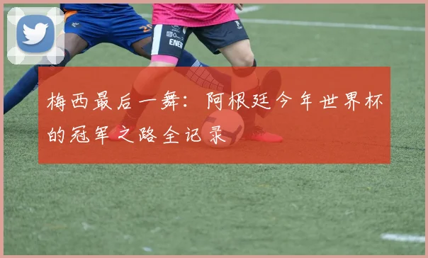 梅西最后一舞：阿根廷今年世界杯的冠军之路全记录
