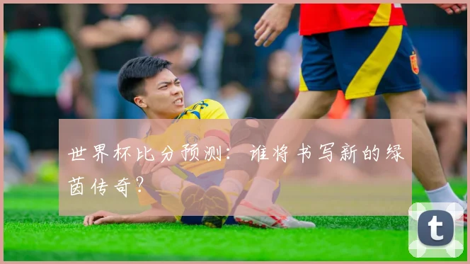 世界杯比分预测：谁将书写新的绿茵传奇？