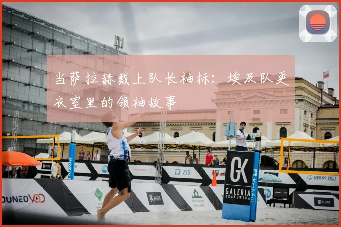 当萨拉赫戴上队长袖标：埃及队更衣室里的领袖故事