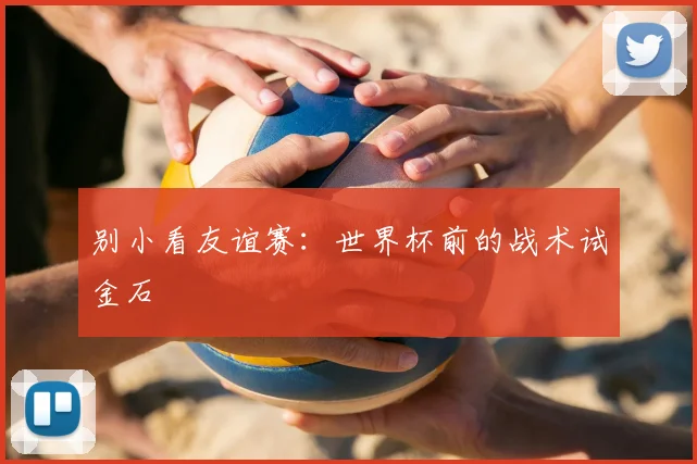 别小看友谊赛：世界杯前的战术试金石